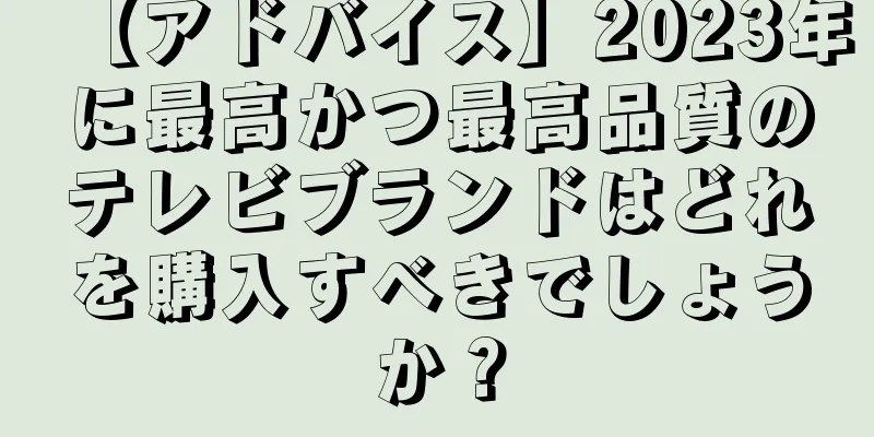 【アドバイス】2023年に最高かつ最高品質のテレビブランドはどれを購入すべきでしょうか？