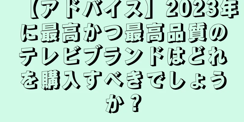 【アドバイス】2023年に最高かつ最高品質のテレビブランドはどれを購入すべきでしょうか？