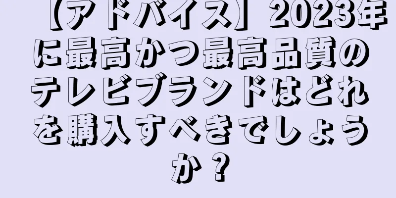 【アドバイス】2023年に最高かつ最高品質のテレビブランドはどれを購入すべきでしょうか？