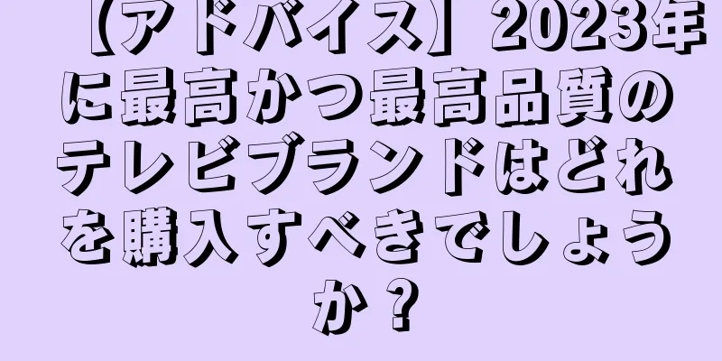 【アドバイス】2023年に最高かつ最高品質のテレビブランドはどれを購入すべきでしょうか？