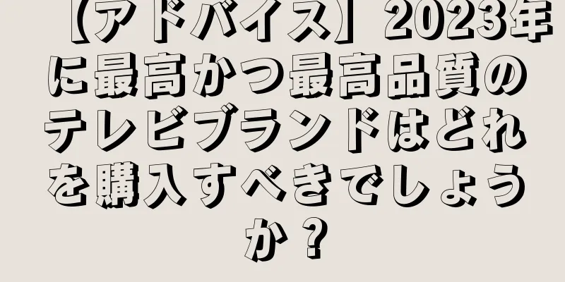 【アドバイス】2023年に最高かつ最高品質のテレビブランドはどれを購入すべきでしょうか？
