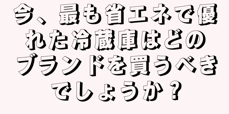 今、最も省エネで優れた冷蔵庫はどのブランドを買うべきでしょうか？