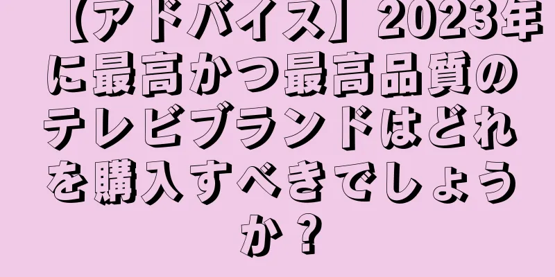【アドバイス】2023年に最高かつ最高品質のテレビブランドはどれを購入すべきでしょうか？