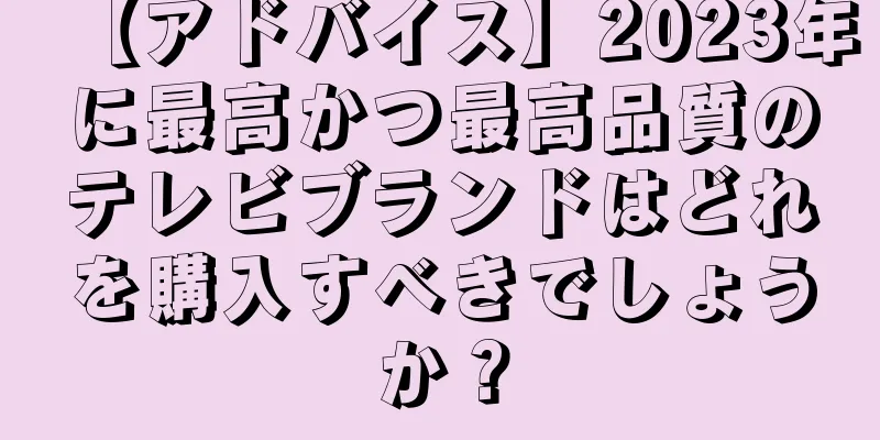 【アドバイス】2023年に最高かつ最高品質のテレビブランドはどれを購入すべきでしょうか？