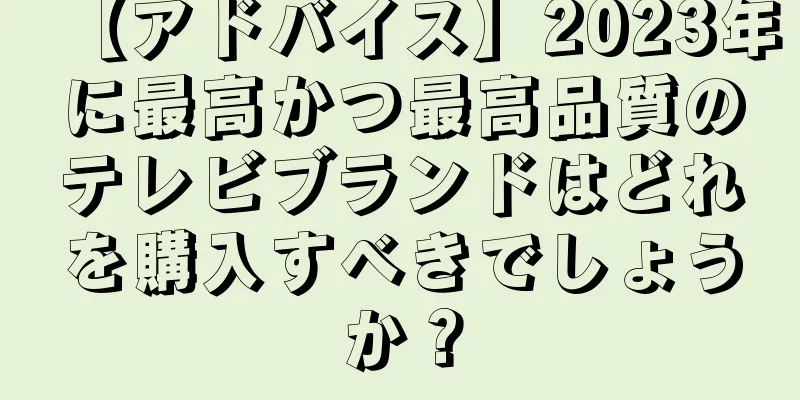 【アドバイス】2023年に最高かつ最高品質のテレビブランドはどれを購入すべきでしょうか？