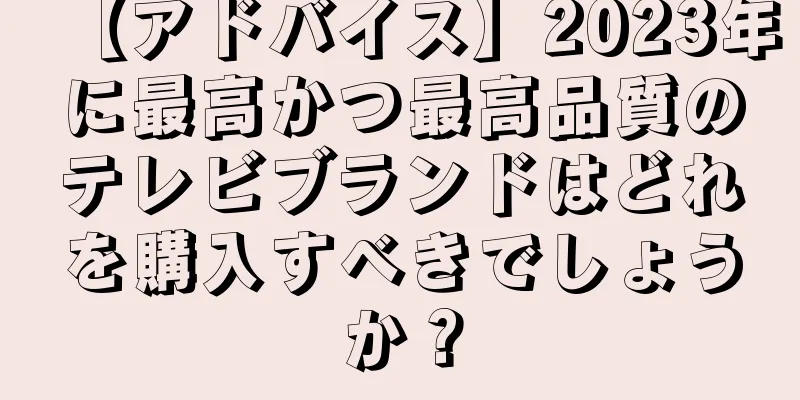 【アドバイス】2023年に最高かつ最高品質のテレビブランドはどれを購入すべきでしょうか？