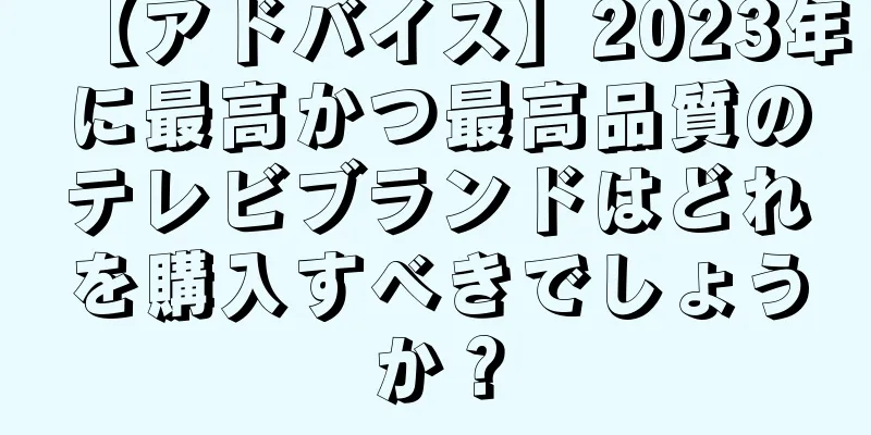 【アドバイス】2023年に最高かつ最高品質のテレビブランドはどれを購入すべきでしょうか？