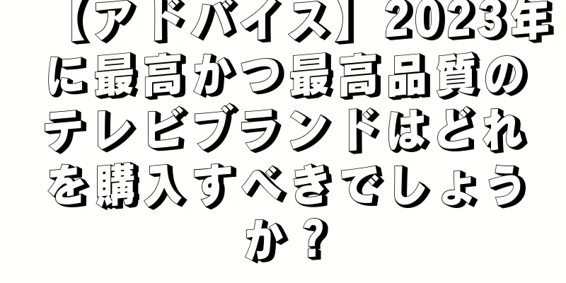【アドバイス】2023年に最高かつ最高品質のテレビブランドはどれを購入すべきでしょうか？