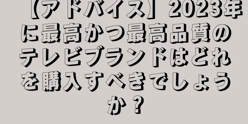 【アドバイス】2023年に最高かつ最高品質のテレビブランドはどれを購入すべきでしょうか？