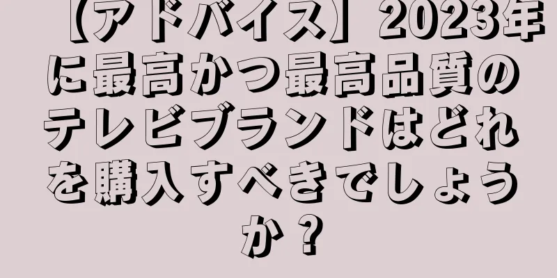 【アドバイス】2023年に最高かつ最高品質のテレビブランドはどれを購入すべきでしょうか？