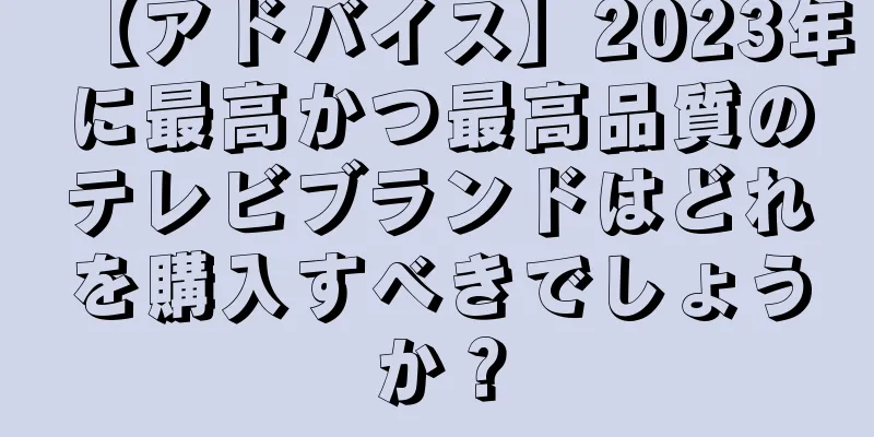 【アドバイス】2023年に最高かつ最高品質のテレビブランドはどれを購入すべきでしょうか？