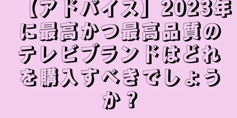 【アドバイス】2023年に最高かつ最高品質のテレビブランドはどれを購入すべきでしょうか？
