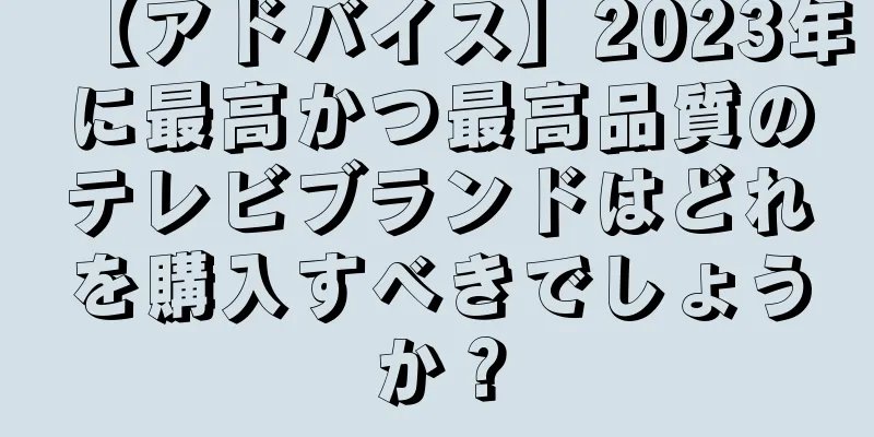 【アドバイス】2023年に最高かつ最高品質のテレビブランドはどれを購入すべきでしょうか？