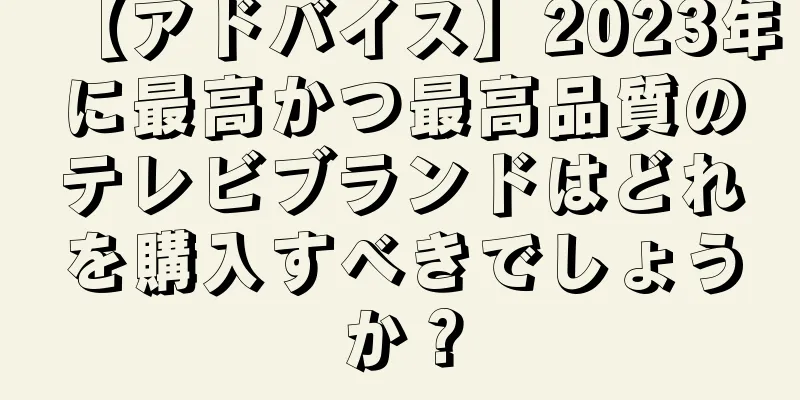 【アドバイス】2023年に最高かつ最高品質のテレビブランドはどれを購入すべきでしょうか？