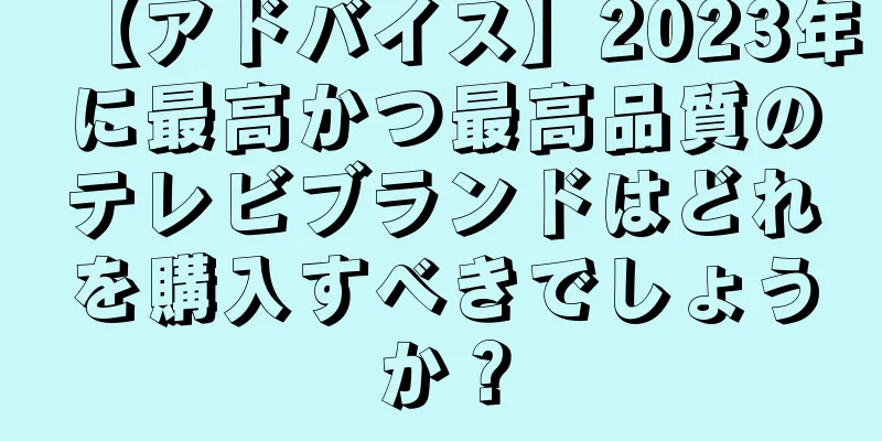【アドバイス】2023年に最高かつ最高品質のテレビブランドはどれを購入すべきでしょうか？
