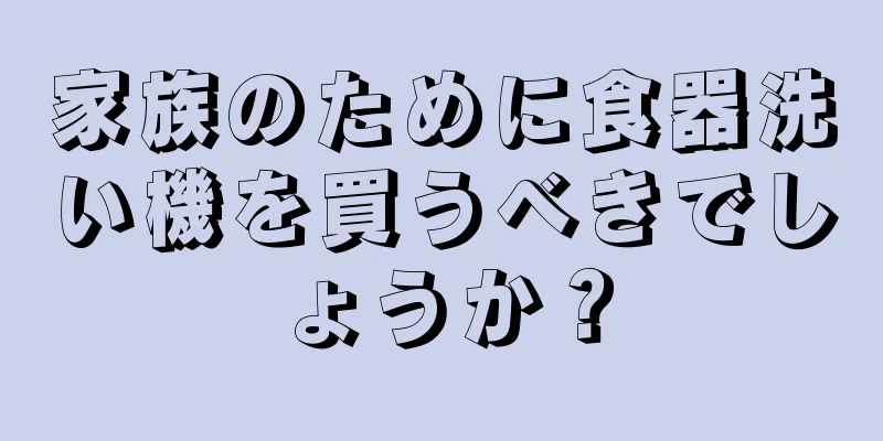 家族のために食器洗い機を買うべきでしょうか？