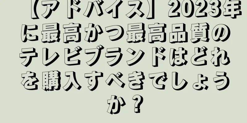 【アドバイス】2023年に最高かつ最高品質のテレビブランドはどれを購入すべきでしょうか？