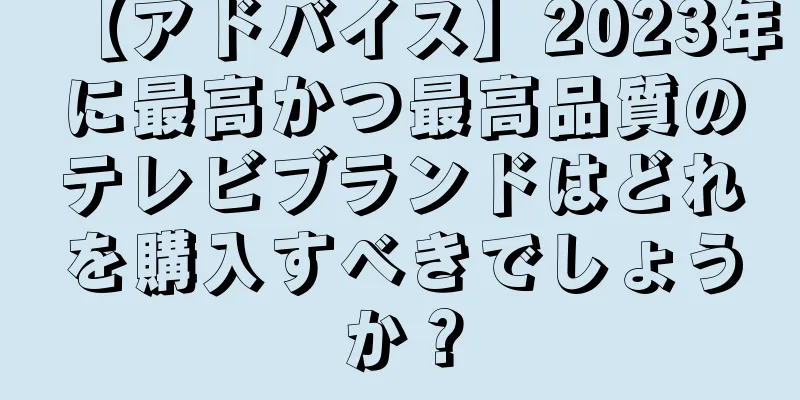 【アドバイス】2023年に最高かつ最高品質のテレビブランドはどれを購入すべきでしょうか？