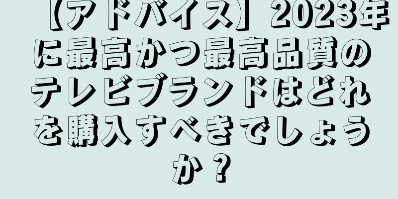 【アドバイス】2023年に最高かつ最高品質のテレビブランドはどれを購入すべきでしょうか？