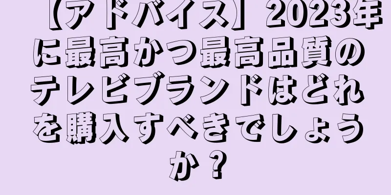 【アドバイス】2023年に最高かつ最高品質のテレビブランドはどれを購入すべきでしょうか？