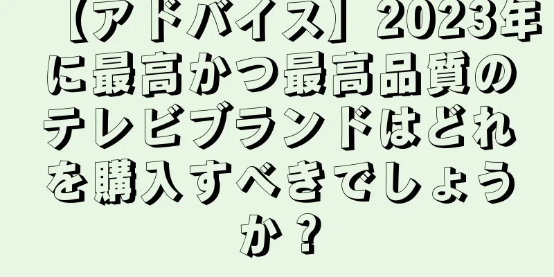 【アドバイス】2023年に最高かつ最高品質のテレビブランドはどれを購入すべきでしょうか？