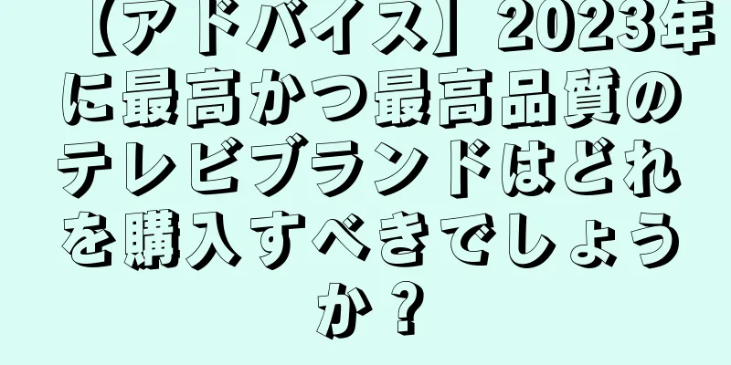 【アドバイス】2023年に最高かつ最高品質のテレビブランドはどれを購入すべきでしょうか？