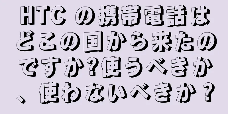 HTC の携帯電話はどこの国から来たのですか?使うべきか、使わないべきか？