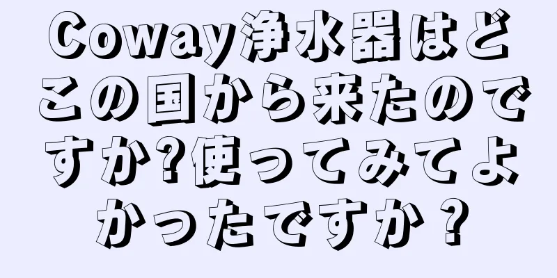 Coway浄水器はどこの国から来たのですか?使ってみてよかったですか？